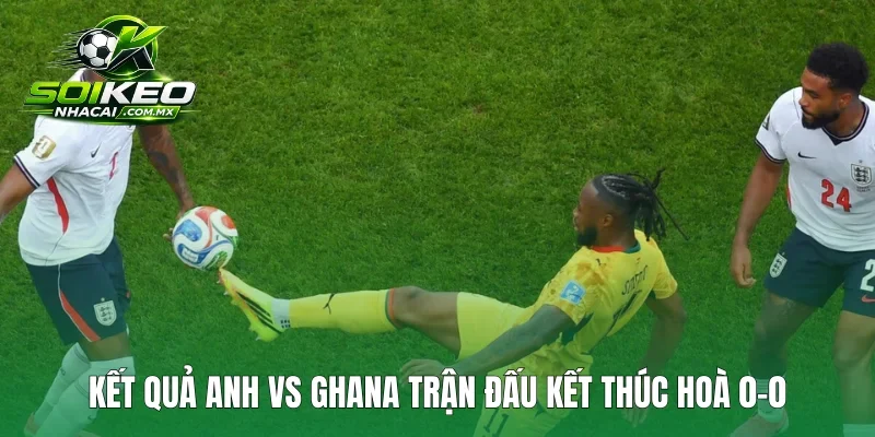 Kết quả Anh vs Ghana trận đấu kết thúc hoà 0-0
